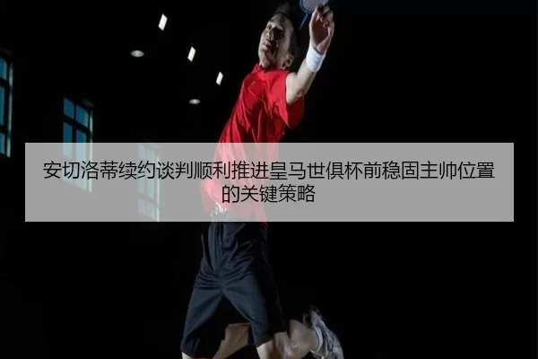 安切洛蒂续约谈判顺利推进皇马世俱杯前稳固主帅位置的关键策略